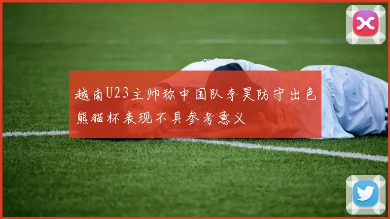 越南U23主帅称中国队李昊防守出色熊猫杯表现不具参考意义