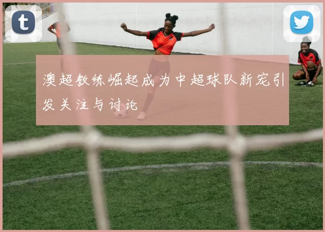 澳超教练崛起成为中超球队新宠引发关注与讨论