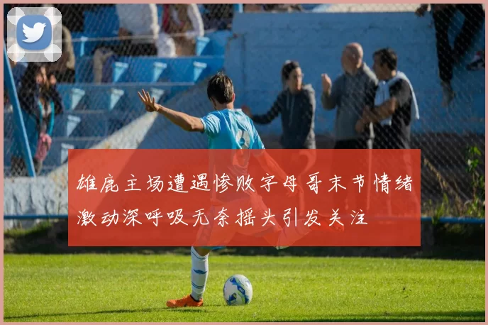 雄鹿主场遭遇惨败字母哥末节情绪激动深呼吸无奈摇头引发关注