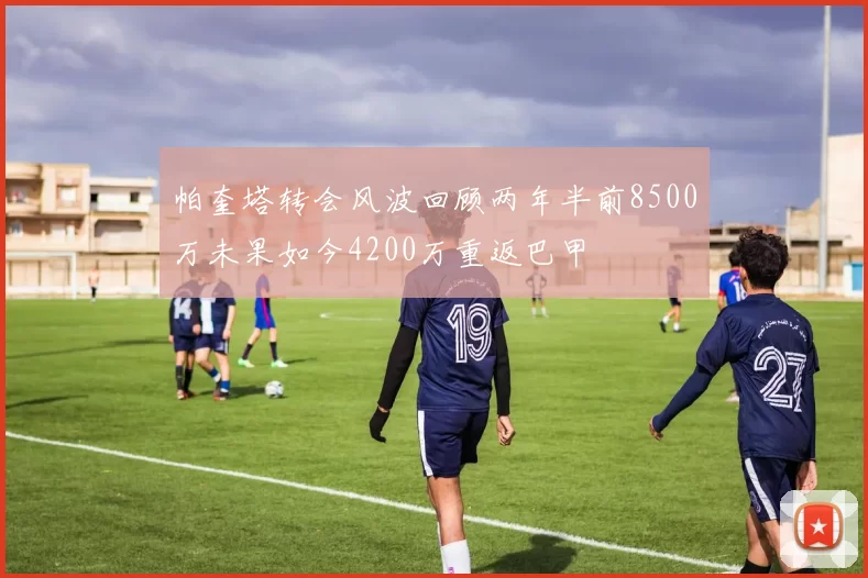 帕奎塔转会风波回顾两年半前8500万未果如今4200万重返巴甲