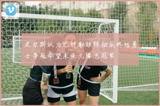 皮尔斯认为巴特勒缺阵彻底终结勇士争冠希望未来无缘总冠军