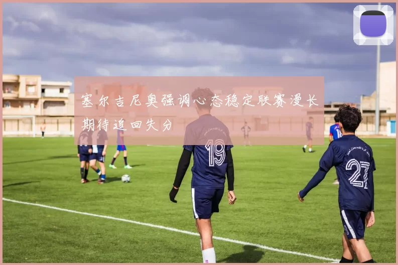 塞尔吉尼奥强调心态稳定联赛漫长期待追回失分