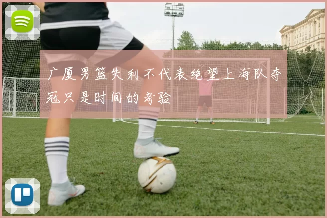 广厦男篮失利不代表绝望上海队夺冠只是时间的考验